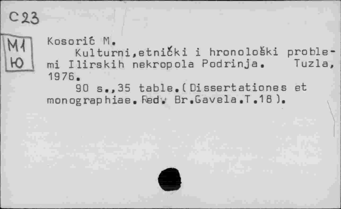 ﻿Kosoriû M,
Kulturni,etni£ki і hronolo&ki pröble mi Ilirskih nekropola Podrinja, Tuzla 1976.
90 s.,35 table.(Dissertationes et mon og rap hiae . Fed.' Br.Gavela.T .18 ).